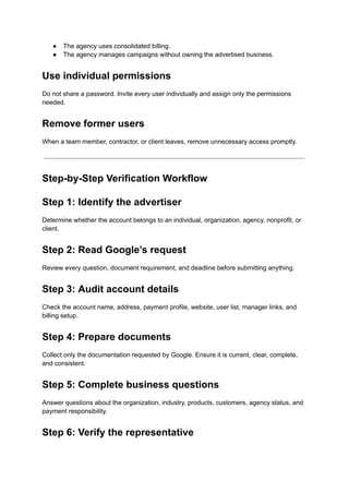 ●​ The agency uses consolidated billing.
●​ The agency manages campaigns without owning the advertised business.
Use individual permissions
Do not share a password. Invite every user individually and assign only the permissions
needed.
Remove former users
When a team member, contractor, or client leaves, remove unnecessary access promptly.
Step-by-Step Verification Workflow
Step 1: Identify the advertiser
Determine whether the account belongs to an individual, organization, agency, nonprofit, or
client.
Step 2: Read Google’s request
Review every question, document requirement, and deadline before submitting anything.
Step 3: Audit account details
Check the account name, address, payment profile, website, user list, manager links, and
billing setup.
Step 4: Prepare documents
Collect only the documentation requested by Google. Ensure it is current, clear, complete,
and consistent.
Step 5: Complete business questions
Answer questions about the organization, industry, products, customers, agency status, and
payment responsibility.
Step 6: Verify the representative
 