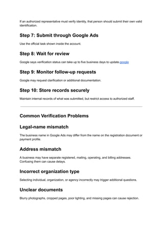 If an authorized representative must verify identity, that person should submit their own valid
identification.
Step 7: Submit through Google Ads
Use the official task shown inside the account.
Step 8: Wait for review
Google says verification status can take up to five business days to update.google
Step 9: Monitor follow-up requests
Google may request clarification or additional documentation.
Step 10: Store records securely
Maintain internal records of what was submitted, but restrict access to authorized staff.
Common Verification Problems
Legal-name mismatch
The business name in Google Ads may differ from the name on the registration document or
payment profile.
Address mismatch
A business may have separate registered, mailing, operating, and billing addresses.
Confusing them can cause delays.
Incorrect organization type
Selecting individual, organization, or agency incorrectly may trigger additional questions.
Unclear documents
Blurry photographs, cropped pages, poor lighting, and missing pages can cause rejection.
 
