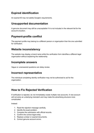 Expired identification
An expired ID may not satisfy Google’s requirements.
Unsupported documentation
A genuine document may still be unacceptable if it is not included in the relevant list for the
account’s location.
Payment-profile conflict
The payment profile may belong to a different person or organization than the one submitted
for verification.
Website inconsistency
The website may display a brand name while the verification form identifies a different legal
organization without explaining the relationship.
Incomplete answers
Vague or unanswered questions can delay review.
Incorrect representative
The individual completing identity verification may not be authorized to act for the
organization.
How to Fix Rejected Verification
If verification is rejected, do not immediately create multiple new accounts. A new account
will not solve an underlying mismatch and may make the advertising structure more
complicated.
Instead:
1.​ Read the rejection message carefully.
2.​ Identify the exact problem.
3.​ Compare the submission with official records.
4.​ Confirm the correct legal entity.
5.​ Replace unclear or expired documents.
6.​ Correct genuine account errors.
 