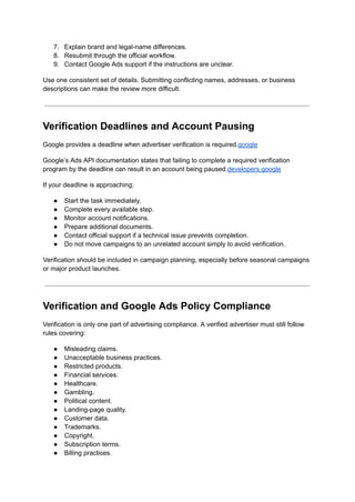 7.​ Explain brand and legal-name differences.
8.​ Resubmit through the official workflow.
9.​ Contact Google Ads support if the instructions are unclear.
Use one consistent set of details. Submitting conflicting names, addresses, or business
descriptions can make the review more difficult.
Verification Deadlines and Account Pausing
Google provides a deadline when advertiser verification is required.google
Google’s Ads API documentation states that failing to complete a required verification
program by the deadline can result in an account being paused.developers.google
If your deadline is approaching:
●​ Start the task immediately.
●​ Complete every available step.
●​ Monitor account notifications.
●​ Prepare additional documents.
●​ Contact official support if a technical issue prevents completion.
●​ Do not move campaigns to an unrelated account simply to avoid verification.
Verification should be included in campaign planning, especially before seasonal campaigns
or major product launches.
Verification and Google Ads Policy Compliance
Verification is only one part of advertising compliance. A verified advertiser must still follow
rules covering:
●​ Misleading claims.
●​ Unacceptable business practices.
●​ Restricted products.
●​ Financial services.
●​ Healthcare.
●​ Gambling.
●​ Political content.
●​ Landing-page quality.
●​ Customer data.
●​ Trademarks.
●​ Copyright.
●​ Subscription terms.
●​ Billing practices.
 