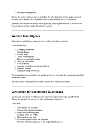 ●​ Business representation.
Review the entire customer journey, including the advertisement, landing page, checkout
process, price, refund policy, cancellation terms, and customer-support information.
A verified account can still receive ad disapprovals, campaign restrictions, or suspension if
the advertising activity violates Google Ads policies.
Website Trust Signals
A transparent website can support a more credible advertising presence.
Consider including:
●​ Company information.
●​ Contact details.
●​ Privacy policy.
●​ Terms and conditions.
●​ Refund or cancellation policy.
●​ Shipping information.
●​ Secure HTTPS.
●​ Accurate product or service descriptions.
●​ Relevant licences.
●​ Clear ownership information.
The organization represented on the website should not contradict the organization identified
during verification.
If a public brand and legal company differ, explain their relationship clearly.
Verification for Ecommerce Businesses
Ecommerce advertisers should review the connection between Google Ads, Merchant
Center, the website, the payment profile, and business documents.
Check that:
●​ Store details are accurate.
●​ Product information is complete.
●​ Prices match landing pages.
●​ Shipping terms are visible.
●​ Return policies are clear.
●​ Customer-support details are available.
●​ Payment information belongs to the responsible business.
 