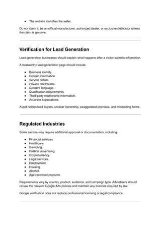 ●​ The website identifies the seller.
Do not claim to be an official manufacturer, authorized dealer, or exclusive distributor unless
the claim is genuine.
Verification for Lead Generation
Lead-generation businesses should explain what happens after a visitor submits information.
A trustworthy lead-generation page should include:
●​ Business identity.
●​ Contact information.
●​ Service details.
●​ Privacy disclosures.
●​ Consent language.
●​ Qualification requirements.
●​ Third-party relationship information.
●​ Accurate expectations.
Avoid hidden lead buyers, unclear ownership, exaggerated promises, and misleading forms.
Regulated Industries
Some sectors may require additional approval or documentation, including:
●​ Financial services.
●​ Healthcare.
●​ Gambling.
●​ Political advertising.
●​ Cryptocurrency.
●​ Legal services.
●​ Employment.
●​ Housing.
●​ Alcohol.
●​ Age-restricted products.
Requirements vary by country, product, audience, and campaign type. Advertisers should
review the relevant Google Ads policies and maintain any licences required by law.
Google verification does not replace professional licensing or legal compliance.
 