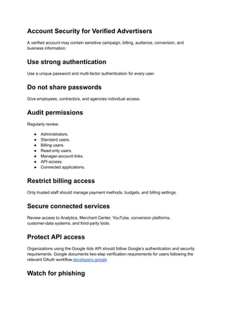 Account Security for Verified Advertisers
A verified account may contain sensitive campaign, billing, audience, conversion, and
business information.
Use strong authentication
Use a unique password and multi-factor authentication for every user.
Do not share passwords
Give employees, contractors, and agencies individual access.
Audit permissions
Regularly review:
●​ Administrators.
●​ Standard users.
●​ Billing users.
●​ Read-only users.
●​ Manager-account links.
●​ API access.
●​ Connected applications.
Restrict billing access
Only trusted staff should manage payment methods, budgets, and billing settings.
Secure connected services
Review access to Analytics, Merchant Center, YouTube, conversion platforms,
customer-data systems, and third-party tools.
Protect API access
Organizations using the Google Ads API should follow Google’s authentication and security
requirements. Google documents two-step verification requirements for users following the
relevant OAuth workflow.developers.google
Watch for phishing
 