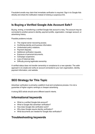 Fraudulent emails may claim that immediate verification is required. Sign in to Google Ads
directly and check the notification instead of clicking a suspicious link.
Is Buying a Verified Google Ads Account Safe?
Buying, renting, or transferring a verified Google Ads account is risky. The account may be
connected to another person’s identity, payment profile, organization, manager account, or
advertising history.
Possible problems include:
●​ The original owner recovering access.
●​ Conflicting identity and business information.
●​ Undisclosed policy violations.
●​ Payment disputes.
●​ Additional verification requests.
●​ Exposure of personal documents.
●​ Campaign suspension.
●​ Loss of historical data.
●​ Difficulty proving legitimate ownership.
A verified status does not transfer ownership or compliance to a new operator. The safer
approach is to create and verify an account connected to your own organization, identity,
payment information, and website.
SEO Strategy for This Topic
Advertiser verification is primarily a platform trust and compliance process. It is not a
guarantee of higher organic rankings or cheaper advertising.
A strong SEO article should serve different search intents.
Informational keywords
●​ What is a verified Google Ads account?
●​ What is Google Ads advertiser verification?
●​ How does Google Ads verification work?
●​ Why does Google require identity verification?
●​ What documents are needed for Google Ads verification?
Troubleshooting keywords
 