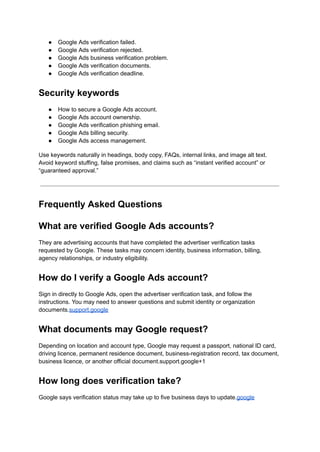●​ Google Ads verification failed.
●​ Google Ads verification rejected.
●​ Google Ads business verification problem.
●​ Google Ads verification documents.
●​ Google Ads verification deadline.
Security keywords
●​ How to secure a Google Ads account.
●​ Google Ads account ownership.
●​ Google Ads verification phishing email.
●​ Google Ads billing security.
●​ Google Ads access management.
Use keywords naturally in headings, body copy, FAQs, internal links, and image alt text.
Avoid keyword stuffing, false promises, and claims such as “instant verified account” or
“guaranteed approval.”
Frequently Asked Questions
What are verified Google Ads accounts?
They are advertising accounts that have completed the advertiser verification tasks
requested by Google. These tasks may concern identity, business information, billing,
agency relationships, or industry eligibility.
How do I verify a Google Ads account?
Sign in directly to Google Ads, open the advertiser verification task, and follow the
instructions. You may need to answer questions and submit identity or organization
documents.support.google
What documents may Google request?
Depending on location and account type, Google may request a passport, national ID card,
driving licence, permanent residence document, business-registration record, tax document,
business licence, or another official document.support.google+1
How long does verification take?
Google says verification status may take up to five business days to update.google
 