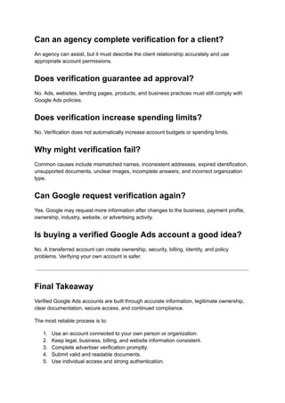 Can an agency complete verification for a client?
An agency can assist, but it must describe the client relationship accurately and use
appropriate account permissions.
Does verification guarantee ad approval?
No. Ads, websites, landing pages, products, and business practices must still comply with
Google Ads policies.
Does verification increase spending limits?
No. Verification does not automatically increase account budgets or spending limits.
Why might verification fail?
Common causes include mismatched names, inconsistent addresses, expired identification,
unsupported documents, unclear images, incomplete answers, and incorrect organization
type.
Can Google request verification again?
Yes. Google may request more information after changes to the business, payment profile,
ownership, industry, website, or advertising activity.
Is buying a verified Google Ads account a good idea?
No. A transferred account can create ownership, security, billing, identity, and policy
problems. Verifying your own account is safer.
Final Takeaway
Verified Google Ads accounts are built through accurate information, legitimate ownership,
clear documentation, secure access, and continued compliance.
The most reliable process is to:
1.​ Use an account connected to your own person or organization.
2.​ Keep legal, business, billing, and website information consistent.
3.​ Complete advertiser verification promptly.
4.​ Submit valid and readable documents.
5.​ Use individual access and strong authentication.
 