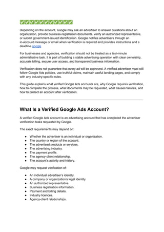 ✅✅✅✅✅✅✅✅✅✅✅
Depending on the account, Google may ask an advertiser to answer questions about an
organization, provide business-registration documents, verify an authorized representative,
or submit government-issued identification. Google notifies advertisers through an
in-account message or email when verification is required and provides instructions and a
deadline.google
For businesses and agencies, verification should not be treated as a last-minute
administrative task. It is part of building a stable advertising operation with clear ownership,
accurate billing, secure user access, and transparent business information.
Verification does not guarantee that every ad will be approved. A verified advertiser must still
follow Google Ads policies, use truthful claims, maintain useful landing pages, and comply
with any industry-specific rules.
This guide explains what verified Google Ads accounts are, why Google requires verification,
how to complete the process, what documents may be requested, what causes failures, and
how to protect an account after verification.
What Is a Verified Google Ads Account?
A verified Google Ads account is an advertising account that has completed the advertiser
verification tasks requested by Google.
The exact requirements may depend on:
●​ Whether the advertiser is an individual or organization.
●​ The country or region of the account.
●​ The advertised products or services.
●​ The advertising industry.
●​ The payment profile.
●​ The agency-client relationship.
●​ The account’s activity and history.
Google may request verification of:
●​ An individual advertiser’s identity.
●​ A company or organization’s legal identity.
●​ An authorized representative.
●​ Business registration information.
●​ Payment and billing details.
●​ Industry licences.
●​ Agency-client relationships.
 