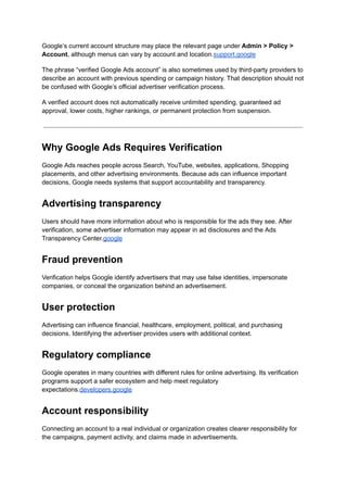 Google’s current account structure may place the relevant page under Admin > Policy >
Account, although menus can vary by account and location.support.google
The phrase “verified Google Ads account” is also sometimes used by third-party providers to
describe an account with previous spending or campaign history. That description should not
be confused with Google’s official advertiser verification process.
A verified account does not automatically receive unlimited spending, guaranteed ad
approval, lower costs, higher rankings, or permanent protection from suspension.
Why Google Ads Requires Verification
Google Ads reaches people across Search, YouTube, websites, applications, Shopping
placements, and other advertising environments. Because ads can influence important
decisions, Google needs systems that support accountability and transparency.
Advertising transparency
Users should have more information about who is responsible for the ads they see. After
verification, some advertiser information may appear in ad disclosures and the Ads
Transparency Center.google
Fraud prevention
Verification helps Google identify advertisers that may use false identities, impersonate
companies, or conceal the organization behind an advertisement.
User protection
Advertising can influence financial, healthcare, employment, political, and purchasing
decisions. Identifying the advertiser provides users with additional context.
Regulatory compliance
Google operates in many countries with different rules for online advertising. Its verification
programs support a safer ecosystem and help meet regulatory
expectations.developers.google
Account responsibility
Connecting an account to a real individual or organization creates clearer responsibility for
the campaigns, payment activity, and claims made in advertisements.
 