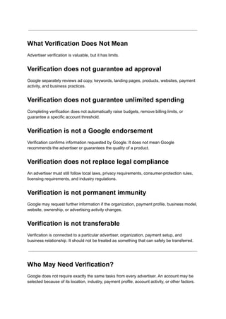 What Verification Does Not Mean
Advertiser verification is valuable, but it has limits.
Verification does not guarantee ad approval
Google separately reviews ad copy, keywords, landing pages, products, websites, payment
activity, and business practices.
Verification does not guarantee unlimited spending
Completing verification does not automatically raise budgets, remove billing limits, or
guarantee a specific account threshold.
Verification is not a Google endorsement
Verification confirms information requested by Google. It does not mean Google
recommends the advertiser or guarantees the quality of a product.
Verification does not replace legal compliance
An advertiser must still follow local laws, privacy requirements, consumer-protection rules,
licensing requirements, and industry regulations.
Verification is not permanent immunity
Google may request further information if the organization, payment profile, business model,
website, ownership, or advertising activity changes.
Verification is not transferable
Verification is connected to a particular advertiser, organization, payment setup, and
business relationship. It should not be treated as something that can safely be transferred.
Who May Need Verification?
Google does not require exactly the same tasks from every advertiser. An account may be
selected because of its location, industry, payment profile, account activity, or other factors.
 