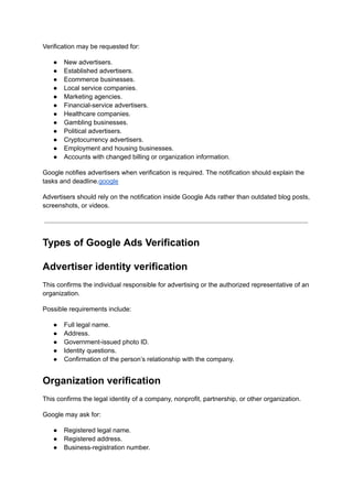 Verification may be requested for:
●​ New advertisers.
●​ Established advertisers.
●​ Ecommerce businesses.
●​ Local service companies.
●​ Marketing agencies.
●​ Financial-service advertisers.
●​ Healthcare companies.
●​ Gambling businesses.
●​ Political advertisers.
●​ Cryptocurrency advertisers.
●​ Employment and housing businesses.
●​ Accounts with changed billing or organization information.
Google notifies advertisers when verification is required. The notification should explain the
tasks and deadline.google
Advertisers should rely on the notification inside Google Ads rather than outdated blog posts,
screenshots, or videos.
Types of Google Ads Verification
Advertiser identity verification
This confirms the individual responsible for advertising or the authorized representative of an
organization.
Possible requirements include:
●​ Full legal name.
●​ Address.
●​ Government-issued photo ID.
●​ Identity questions.
●​ Confirmation of the person’s relationship with the company.
Organization verification
This confirms the legal identity of a company, nonprofit, partnership, or other organization.
Google may ask for:
●​ Registered legal name.
●​ Registered address.
●​ Business-registration number.
 