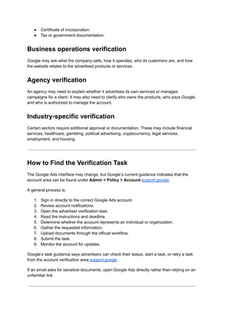 ●​ Certificate of incorporation.
●​ Tax or government documentation.
Business operations verification
Google may ask what the company sells, how it operates, who its customers are, and how
the website relates to the advertised products or services.
Agency verification
An agency may need to explain whether it advertises its own services or manages
campaigns for a client. It may also need to clarify who owns the products, who pays Google,
and who is authorized to manage the account.
Industry-specific verification
Certain sectors require additional approval or documentation. These may include financial
services, healthcare, gambling, political advertising, cryptocurrency, legal services,
employment, and housing.
How to Find the Verification Task
The Google Ads interface may change, but Google’s current guidance indicates that the
account area can be found under Admin > Policy > Account.support.google
A general process is:
1.​ Sign in directly to the correct Google Ads account.
2.​ Review account notifications.
3.​ Open the advertiser verification task.
4.​ Read the instructions and deadline.
5.​ Determine whether the account represents an individual or organization.
6.​ Gather the requested information.
7.​ Upload documents through the official workflow.
8.​ Submit the task.
9.​ Monitor the account for updates.
Google’s task guidance says advertisers can check their status, start a task, or retry a task
from the account verification area.support.google
If an email asks for sensitive documents, open Google Ads directly rather than relying on an
unfamiliar link.
 