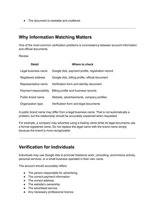 ●​ The document is readable and unaltered.
Why Information Matching Matters
One of the most common verification problems is inconsistency between account information
and official documents.
Review:
Detail Where to check
Legal business name Google Ads, payment profile, registration record
Registered address Google Ads, billing profile, official document
Representative name Verification form and identity document
Payment responsibility Billing profile and business records
Public brand name Website, advertisements, company profiles
Organization type Verification form and legal documents
A public brand name may differ from a legal business name. That is not automatically a
problem, but the relationship should be accurately explained when requested.
For example, a company may advertise using a trading name while its legal documents use
a formal registered name. Do not replace the legal name with the brand name simply
because the brand is more recognizable.
Verification for Individuals
Individuals may use Google Ads to promote freelance work, consulting, ecommerce activity,
personal services, or a small business operated in their own name.
The account should accurately reflect:
●​ The person responsible for advertising.
●​ The correct payment information.
●​ The correct address.
●​ The website’s ownership.
●​ The advertised service.
●​ Any necessary professional licence.
 