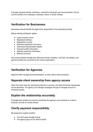If Google requests identity verification, submit the individual’s own documentation. Do not
use the identity of an employee, contractor, friend, or family member.
Verification for Businesses
Businesses should identify the legal entity responsible for the advertising activity.
Before starting verification, gather:
●​ Legal company name.
●​ Registered address.
●​ Registration number.
●​ Business-registration document.
●​ Authorized representative details.
●​ Payment-profile information.
●​ Website ownership information.
●​ Relevant licences.
Also review whether Google Ads, Merchant Center, Analytics, YouTube, the website, and
payment profile are connected to the correct organization.
Verification for Agencies
Agencies often manage several advertisers, so they need a clear procedure.
Separate client ownership from agency access
When the client owns the advertised products or services, the client should be represented
as the advertiser. The agency can manage campaigns through a manager account or
individual access.
Explain the relationship accurately
If Google asks whether the account advertises the agency’s own products or a client’s
products, provide an honest answer.
Clarify payment responsibility
Be prepared to explain whether:
●​ The client pays Google directly.
●​ The agency pays on the client’s behalf.
 