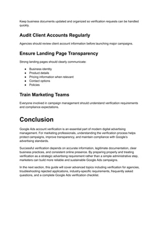 Keep business documents updated and organized so verification requests can be handled
quickly.
Audit Client Accounts Regularly
Agencies should review client account information before launching major campaigns.
Ensure Landing Page Transparency
Strong landing pages should clearly communicate:
●​ Business identity
●​ Product details
●​ Pricing information when relevant
●​ Contact options
●​ Policies
Train Marketing Teams
Everyone involved in campaign management should understand verification requirements
and compliance expectations.
Conclusion
Google Ads account verification is an essential part of modern digital advertising
management. For marketing professionals, understanding the verification process helps
protect campaigns, improve transparency, and maintain compliance with Google’s
advertising standards.
Successful verification depends on accurate information, legitimate documentation, clear
business practices, and consistent online presence. By preparing properly and treating
verification as a strategic advertising requirement rather than a simple administrative step,
marketers can build more reliable and sustainable Google Ads campaigns.
In the next section, this guide will cover advanced topics including verification for agencies,
troubleshooting rejected applications, industry-specific requirements, frequently asked
questions, and a complete Google Ads verification checklist.
 