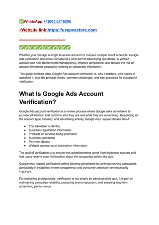 ✅WhatsApp:+1(605)3716206
▣Website link:https://usapvastore.com
—— ————————
✅✅✅✅✅✅✅✅✅✅✅
Whether you manage a single business account or oversee multiple client accounts, Google
Ads verification should be considered a core part of advertising operations. A verified
account can help demonstrate transparency, improve compliance, and reduce the risk of
account limitations caused by missing or inaccurate information.
This guide explains what Google Ads account verification is, why it matters, who needs to
complete it, how the process works, common challenges, and best practices for successful
verification.
What Is Google Ads Account
Verification?
Google Ads account verification is a review process where Google asks advertisers to
provide information that confirms who they are and what they are advertising. Depending on
the account type, industry, and advertising activity, Google may request details about:
●​ The advertiser’s identity
●​ Business registration information
●​ Products or services being promoted
●​ Business operations
●​ Payment details
●​ Website ownership or destination information
The goal of verification is to ensure that advertisements come from legitimate sources and
that users receive clear information about the companies behind the ads.
Google may require verification before allowing advertisers to continue running campaigns,
particularly in industries where transparency and consumer protection are especially
important.
For marketing professionals, verification is not simply an administrative task. It is part of
maintaining campaign reliability, protecting brand reputation, and ensuring long-term
advertising performance.
 