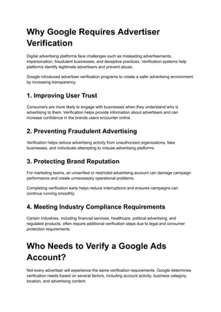 Why Google Requires Advertiser
Verification
Digital advertising platforms face challenges such as misleading advertisements,
impersonation, fraudulent businesses, and deceptive practices. Verification systems help
platforms identify legitimate advertisers and prevent abuse.
Google introduced advertiser verification programs to create a safer advertising environment
by increasing transparency.
1. Improving User Trust
Consumers are more likely to engage with businesses when they understand who is
advertising to them. Verification helps provide information about advertisers and can
increase confidence in the brands users encounter online.
2. Preventing Fraudulent Advertising
Verification helps reduce advertising activity from unauthorized organizations, fake
businesses, and individuals attempting to misuse advertising platforms.
3. Protecting Brand Reputation
For marketing teams, an unverified or restricted advertising account can damage campaign
performance and create unnecessary operational problems.
Completing verification early helps reduce interruptions and ensures campaigns can
continue running smoothly.
4. Meeting Industry Compliance Requirements
Certain industries, including financial services, healthcare, political advertising, and
regulated products, often require additional verification steps due to legal and consumer
protection requirements.
Who Needs to Verify a Google Ads
Account?
Not every advertiser will experience the same verification requirements. Google determines
verification needs based on several factors, including account activity, business category,
location, and advertising content.
 