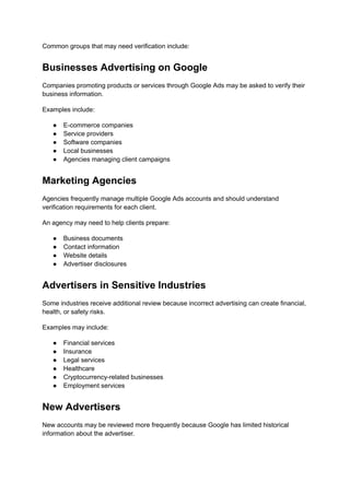 Common groups that may need verification include:
Businesses Advertising on Google
Companies promoting products or services through Google Ads may be asked to verify their
business information.
Examples include:
●​ E-commerce companies
●​ Service providers
●​ Software companies
●​ Local businesses
●​ Agencies managing client campaigns
Marketing Agencies
Agencies frequently manage multiple Google Ads accounts and should understand
verification requirements for each client.
An agency may need to help clients prepare:
●​ Business documents
●​ Contact information
●​ Website details
●​ Advertiser disclosures
Advertisers in Sensitive Industries
Some industries receive additional review because incorrect advertising can create financial,
health, or safety risks.
Examples may include:
●​ Financial services
●​ Insurance
●​ Legal services
●​ Healthcare
●​ Cryptocurrency-related businesses
●​ Employment services
New Advertisers
New accounts may be reviewed more frequently because Google has limited historical
information about the advertiser.
 