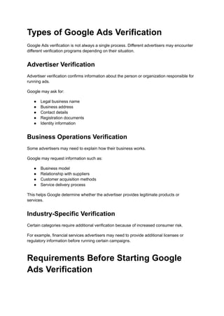 Types of Google Ads Verification
Google Ads verification is not always a single process. Different advertisers may encounter
different verification programs depending on their situation.
Advertiser Verification
Advertiser verification confirms information about the person or organization responsible for
running ads.
Google may ask for:
●​ Legal business name
●​ Business address
●​ Contact details
●​ Registration documents
●​ Identity information
Business Operations Verification
Some advertisers may need to explain how their business works.
Google may request information such as:
●​ Business model
●​ Relationship with suppliers
●​ Customer acquisition methods
●​ Service delivery process
This helps Google determine whether the advertiser provides legitimate products or
services.
Industry-Specific Verification
Certain categories require additional verification because of increased consumer risk.
For example, financial services advertisers may need to provide additional licenses or
regulatory information before running certain campaigns.
Requirements Before Starting Google
Ads Verification
 