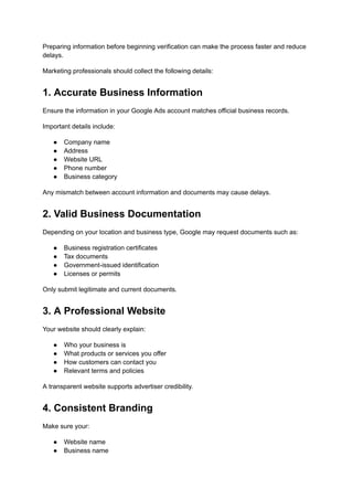 Preparing information before beginning verification can make the process faster and reduce
delays.
Marketing professionals should collect the following details:
1. Accurate Business Information
Ensure the information in your Google Ads account matches official business records.
Important details include:
●​ Company name
●​ Address
●​ Website URL
●​ Phone number
●​ Business category
Any mismatch between account information and documents may cause delays.
2. Valid Business Documentation
Depending on your location and business type, Google may request documents such as:
●​ Business registration certificates
●​ Tax documents
●​ Government-issued identification
●​ Licenses or permits
Only submit legitimate and current documents.
3. A Professional Website
Your website should clearly explain:
●​ Who your business is
●​ What products or services you offer
●​ How customers can contact you
●​ Relevant terms and policies
A transparent website supports advertiser credibility.
4. Consistent Branding
Make sure your:
●​ Website name
●​ Business name
 