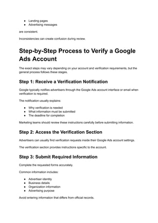 ●​ Landing pages
●​ Advertising messages
are consistent.
Inconsistencies can create confusion during review.
Step-by-Step Process to Verify a Google
Ads Account
The exact steps may vary depending on your account and verification requirements, but the
general process follows these stages.
Step 1: Receive a Verification Notification
Google typically notifies advertisers through the Google Ads account interface or email when
verification is required.
The notification usually explains:
●​ Why verification is needed
●​ What information must be submitted
●​ The deadline for completion
Marketing teams should review these instructions carefully before submitting information.
Step 2: Access the Verification Section
Advertisers can usually find verification requests inside their Google Ads account settings.
The verification section provides instructions specific to the account.
Step 3: Submit Required Information
Complete the requested forms accurately.
Common information includes:
●​ Advertiser identity
●​ Business details
●​ Organization information
●​ Advertising purpose
Avoid entering information that differs from official records.
 