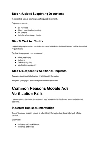 Step 4: Upload Supporting Documents
If requested, upload clear copies of required documents.
Documents should:
●​ Be readable
●​ Match submitted information
●​ Be current
●​ Include all necessary details
Step 5: Wait for Review
Google reviews submitted information to determine whether the advertiser meets verification
requirements.
Review times can vary depending on:
●​ Account history
●​ Industry
●​ Document quality
●​ Verification complexity
Step 6: Respond to Additional Requests
Google may request clarification or additional information.
Respond promptly to avoid delays or account restrictions.
Common Reasons Google Ads
Verification Fails
Understanding common problems can help marketing professionals avoid unnecessary
setbacks.
Incorrect Business Information
One of the most frequent issues is submitting information that does not match official
records.
Examples:
●​ Different company names
●​ Incorrect addresses
 