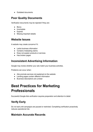 ●​ Outdated documents
Poor Quality Documents
Verification documents may be rejected if they are:
●​ Blurry
●​ Incomplete
●​ Expired
●​ Missing important details
Website Issues
A website may create concerns if it:
●​ Lacks business information
●​ Contains misleading claims
●​ Does not explain products or services
●​ Has broken pages
Inconsistent Advertising Information
Google may review whether your ads match your business activities.
Problems can occur when:
●​ Ads promote services not explained on the website
●​ Landing pages contain different information
●​ Business descriptions are unclear
Best Practices for Marketing
Professionals
Successful Google Ads verification requires preparation and attention to detail.
Verify Early
Do not wait until campaigns are paused or restricted. Completing verification proactively
reduces operational risk.
Maintain Accurate Records
 
