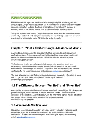 —— ————————
✅✅✅✅✅✅✅✅✅✅✅
For businesses and agencies, verification is increasingly required across regions and
account types. Google notifies advertisers via in-account alerts or email when they need to
complete verification and sets deadlines for completion. Failure to verify can lead to
campaign restrictions, paused ads, or even account limitations.support.google+1
This guide explains what verified Google Ads accounts mean, how the verification process
works, why it matters, how to complete it correctly, and how to keep an account compliant
over time. It is written to be useful, SEO-friendly, and policy-safe.
Chapter 1: What a Verified Google Ads Account Means
A verified Google Ads account is an account that has completed Google’s advertiser
verification process. This process confirms the identity of the organization or individual
behind the ads and ensures that business details are accurate and match official
documents.support.google+1
Verification may involve several steps, including answering questions about your
organization, submitting legal documents, and verifying the identity of the authorized
representative who manages the account. Google may also require identity and address
verification for the person responsible for the account.youtubesupport.google+1
The goal is transparency. Verified advertisers display more trustworthy information to users,
and Google can better monitor and prevent misleading or fraudulent
advertising.support.google+1
1.1 The Difference Between “Verified” and “Unverified”
An unverified account may still run ads in some cases, but it carries higher risk. Google may
pause campaigns, restrict features, or require additional checks if verification is not
completed by the deadline. A verified account, on the other hand, signals that the advertiser
has passed identity checks and is operating with accurate business
information.support.google+1
1.2 Who Needs Verification?
Google has been rolling out mandatory advertiser identity verification in phases. Most
businesses, agencies, and individual advertisers will eventually need to complete
verification. The exact requirements depend on account type, region, and advertising
activity.youtubeuptickmarketing
 