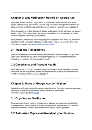Chapter 2: Why Verification Matters on Google Ads
Verification matters because Google wants to protect users and advertisers from fraud,
scams, and misleading ads. Verified accounts help ensure that the organization behind the
ads is legitimate and that the contact and business details are accurate.support.google+1
When an account is verified, it signals to Google and to users that the advertiser has passed
identity checks. This can improve trust, reduce the risk of account suspensions, and help
maintain campaign continuity.support.google+1
For businesses, verification is increasingly required. Google has been rolling out mandatory
advertiser identity verification in phases, and advertisers who do not complete it may face
restrictions or paused campaigns.uptickmarketingyoutube
2.1 Trust and Transparency
Users are more likely to trust ads from verified advertisers. Verification helps Google show
users who is behind the ads, which improves transparency and reduces the chance of
misleading or fraudulent advertising.support.google+1
2.2 Compliance and Account Health
Verification is part of Google’s broader compliance framework. Advertisers who complete
verification are less likely to face sudden account restrictions or policy violations related to
identity or business information.support.google+1
Chapter 3: Types of Google Ads Verification
Google Ads verification can involve several types of checks. The main ones are organization
verification, authorized representative identity verification, and address
verification.support.google+1youtube
3.1 Organization Verification
Organization verification confirms the legal name, address, and registration details of the
business or entity behind the ads. This often requires official documents such as business
registration, tax forms, or other government-issued records.support.google+1
3.2 Authorized Representative Identity Verification
 