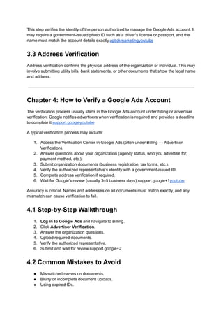 This step verifies the identity of the person authorized to manage the Google Ads account. It
may require a government-issued photo ID such as a driver’s license or passport, and the
name must match the account details exactly.uptickmarketingyoutube
3.3 Address Verification
Address verification confirms the physical address of the organization or individual. This may
involve submitting utility bills, bank statements, or other documents that show the legal name
and address.
Chapter 4: How to Verify a Google Ads Account
The verification process usually starts in the Google Ads account under billing or advertiser
verification. Google notifies advertisers when verification is required and provides a deadline
to complete it.support.googleyoutube
A typical verification process may include:
1.​ Access the Verification Center in Google Ads (often under Billing → Advertiser
Verification).
2.​ Answer questions about your organization (agency status, who you advertise for,
payment method, etc.).
3.​ Submit organization documents (business registration, tax forms, etc.).
4.​ Verify the authorized representative’s identity with a government-issued ID.
5.​ Complete address verification if required.
6.​ Wait for Google’s review (usually 3–5 business days).support.google+1youtube
Accuracy is critical. Names and addresses on all documents must match exactly, and any
mismatch can cause verification to fail.
4.1 Step-by-Step Walkthrough
1.​ Log in to Google Ads and navigate to Billing.
2.​ Click Advertiser Verification.
3.​ Answer the organization questions.
4.​ Upload required documents.
5.​ Verify the authorized representative.
6.​ Submit and wait for review.support.google+2
4.2 Common Mistakes to Avoid
●​ Mismatched names on documents.
●​ Blurry or incomplete document uploads.
●​ Using expired IDs.
 