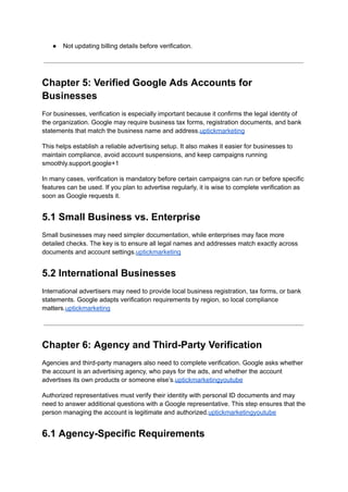 ●​ Not updating billing details before verification.
Chapter 5: Verified Google Ads Accounts for
Businesses
For businesses, verification is especially important because it confirms the legal identity of
the organization. Google may require business tax forms, registration documents, and bank
statements that match the business name and address.uptickmarketing
This helps establish a reliable advertising setup. It also makes it easier for businesses to
maintain compliance, avoid account suspensions, and keep campaigns running
smoothly.support.google+1
In many cases, verification is mandatory before certain campaigns can run or before specific
features can be used. If you plan to advertise regularly, it is wise to complete verification as
soon as Google requests it.
5.1 Small Business vs. Enterprise
Small businesses may need simpler documentation, while enterprises may face more
detailed checks. The key is to ensure all legal names and addresses match exactly across
documents and account settings.uptickmarketing
5.2 International Businesses
International advertisers may need to provide local business registration, tax forms, or bank
statements. Google adapts verification requirements by region, so local compliance
matters.uptickmarketing
Chapter 6: Agency and Third-Party Verification
Agencies and third-party managers also need to complete verification. Google asks whether
the account is an advertising agency, who pays for the ads, and whether the account
advertises its own products or someone else’s.uptickmarketingyoutube
Authorized representatives must verify their identity with personal ID documents and may
need to answer additional questions with a Google representative. This step ensures that the
person managing the account is legitimate and authorized.uptickmarketingyoutube
6.1 Agency-Specific Requirements
 