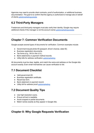 Agencies may need to provide client contracts, proof of authorization, or additional business
documentation. The goal is to confirm that the agency is authorized to manage ads on behalf
of clients.uptickmarketingyoutube
6.2 Third-Party Managers
Freelancers and third-party managers must also verify their identity. Google may require
additional checks if the manager is not the account owner.uptickmarketingyoutube
Chapter 7: Common Verification Documents
Google accepts several types of documents for verification. Common examples include:
●​ Government-issued photo ID (passport, driver’s license, state ID).
●​ Business registration documents.
●​ Tax forms (e.g., W-9 in the U.S.).
●​ Bank statements or payment method records.
●​ Utility bills for address verification.uptickmarketing
All documents must be clear, legible, and match the name and address on the Google Ads
account exactly. Even small mismatches can cause verification to fail.
7.1 Document Checklist
●​ Valid government ID.
●​ Business registration certificate.
●​ Recent tax form.
●​ Bank statement or payment record.
●​ Utility bill for address proof.uptickmarketing
7.2 Document Quality Tips
●​ Use high-resolution scans.
●​ Ensure all text is readable.
●​ Avoid cropped or partial documents.
●​ Match names exactly as they appear in Google Ads.
Chapter 8: Why Google Requests Verification
 