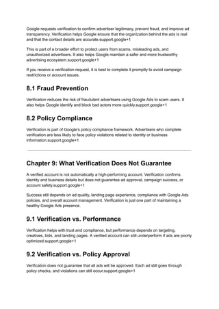Google requests verification to confirm advertiser legitimacy, prevent fraud, and improve ad
transparency. Verification helps Google ensure that the organization behind the ads is real
and that the contact details are accurate.support.google+1
This is part of a broader effort to protect users from scams, misleading ads, and
unauthorized advertisers. It also helps Google maintain a safer and more trustworthy
advertising ecosystem.support.google+1
If you receive a verification request, it is best to complete it promptly to avoid campaign
restrictions or account issues.
8.1 Fraud Prevention
Verification reduces the risk of fraudulent advertisers using Google Ads to scam users. It
also helps Google identify and block bad actors more quickly.support.google+1
8.2 Policy Compliance
Verification is part of Google’s policy compliance framework. Advertisers who complete
verification are less likely to face policy violations related to identity or business
information.support.google+1
Chapter 9: What Verification Does Not Guarantee
A verified account is not automatically a high-performing account. Verification confirms
identity and business details but does not guarantee ad approval, campaign success, or
account safety.support.google+1
Success still depends on ad quality, landing page experience, compliance with Google Ads
policies, and overall account management. Verification is just one part of maintaining a
healthy Google Ads presence.
9.1 Verification vs. Performance
Verification helps with trust and compliance, but performance depends on targeting,
creatives, bids, and landing pages. A verified account can still underperform if ads are poorly
optimized.support.google+1
9.2 Verification vs. Policy Approval
Verification does not guarantee that all ads will be approved. Each ad still goes through
policy checks, and violations can still occur.support.google+1
 