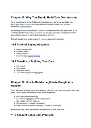 Chapter 10: Why You Should Build Your Own Account
Some people search for verified Google Ads accounts as a shortcut, but that is risky.
Verification is tied to the original owner’s identity, business details, and payment
information.uptickmarketing
Transferring or using someone else’s verified account can create serious problems. It can
violate trust and create account access issues. Google verification exists to connect the
account to the correct person or business.uptickmarketing
The safest option is to create and verify your own account from scratch.
10.1 Risks of Buying Accounts
●​ Account suspension.
●​ Payment issues.
●​ Policy violations.
●​ Loss of access.uptickmarketing
10.2 Benefits of Building Your Own
●​ Full control.
●​ Compliance.
●​ Long-term stability.
●​ Trust with Google.support.google+1
Chapter 11: How to Build a Legitimate Google Ads
Account
Start by entering accurate personal or business information and completing verification right
away. Then build the account with strong advertising habits:
●​ Use clear, compliant ad copy.
●​ Ensure landing pages meet Google’s policies.
●​ Use reliable payment methods.
●​ Monitor account notifications regularly.
●​ Keep business and billing details up to date.support.google+1
These habits help create a trustworthy account that can grow over time.
11.1 Account Setup Best Practices
 