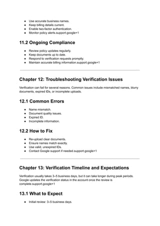 ●​ Use accurate business names.
●​ Keep billing details current.
●​ Enable two-factor authentication.
●​ Monitor policy alerts.support.google+1
11.2 Ongoing Compliance
●​ Review policy updates regularly.
●​ Keep documents up to date.
●​ Respond to verification requests promptly.
●​ Maintain accurate billing information.support.google+1
Chapter 12: Troubleshooting Verification Issues
Verification can fail for several reasons. Common issues include mismatched names, blurry
documents, expired IDs, or incomplete uploads.
12.1 Common Errors
●​ Name mismatch.
●​ Document quality issues.
●​ Expired ID.
●​ Incomplete information.
12.2 How to Fix
●​ Re-upload clear documents.
●​ Ensure names match exactly.
●​ Use valid, unexpired IDs.
●​ Contact Google support if needed.support.google+1
Chapter 13: Verification Timeline and Expectations
Verification usually takes 3–5 business days, but it can take longer during peak periods.
Google updates the verification status in the account once the review is
complete.support.google+1
13.1 What to Expect
●​ Initial review: 3–5 business days.
 