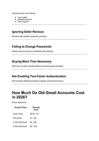 Very low prices may indicate:
● Low quality
● Shared accounts
● Poor support
Ignoring Seller Reviews
Reviews help identify trustworthy providers.
Failing to Change Passwords
Always secure accounts immediately after delivery.
Buying More Than Necessary
Start with a smaller quantity before purchasing larger packages.
Not Enabling Two-Factor Authentication
2FA provides additional protection against unauthorized access.
How Much Do Old Gmail Accounts Cost
in 2026?
Prices depend on:
Account Type Average
Price
Fresh Gmail $0.20 – $1
PVA Gmail $1 – $5
1-Year Old Gmail $2 – $8
3-Year Old Gmail $5 – $15
 