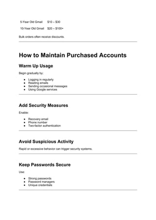 5-Year Old Gmail $10 – $30
10-Year Old Gmail $20 – $100+
Bulk orders often receive discounts.
How to Maintain Purchased Accounts
Warm Up Usage
Begin gradually by:
● Logging in regularly
● Reading emails
● Sending occasional messages
● Using Google services
Add Security Measures
Enable:
● Recovery email
● Phone number
● Two-factor authentication
Avoid Suspicious Activity
Rapid or excessive behavior can trigger security systems.
Keep Passwords Secure
Use:
● Strong passwords
● Password managers
● Unique credentials
 