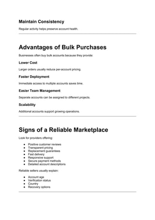 Maintain Consistency
Regular activity helps preserve account health.
Advantages of Bulk Purchases
Businesses often buy bulk accounts because they provide:
Lower Cost
Larger orders usually reduce per-account pricing.
Faster Deployment
Immediate access to multiple accounts saves time.
Easier Team Management
Separate accounts can be assigned to different projects.
Scalability
Additional accounts support growing operations.
Signs of a Reliable Marketplace
Look for providers offering:
● Positive customer reviews
● Transparent pricing
● Replacement guarantees
● Fast delivery
● Responsive support
● Secure payment methods
● Detailed account descriptions
Reliable sellers usually explain:
● Account age
● Verification status
● Country
● Recovery options
 