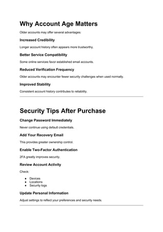 Why Account Age Matters
Older accounts may offer several advantages:
Increased Credibility
Longer account history often appears more trustworthy.
Better Service Compatibility
Some online services favor established email accounts.
Reduced Verification Frequency
Older accounts may encounter fewer security challenges when used normally.
Improved Stability
Consistent account history contributes to reliability.
Security Tips After Purchase
Change Password Immediately
Never continue using default credentials.
Add Your Recovery Email
This provides greater ownership control.
Enable Two-Factor Authentication
2FA greatly improves security.
Review Account Activity
Check:
● Devices
● Locations
● Security logs
Update Personal Information
Adjust settings to reflect your preferences and security needs.
 