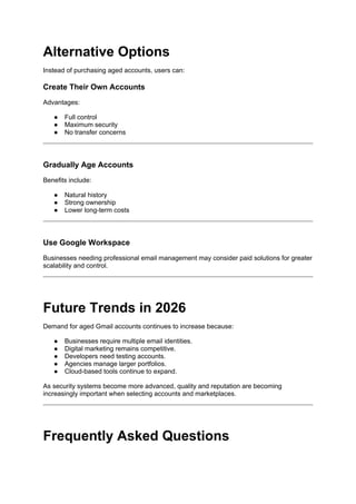 Alternative Options
Instead of purchasing aged accounts, users can:
Create Their Own Accounts
Advantages:
● Full control
● Maximum security
● No transfer concerns
Gradually Age Accounts
Benefits include:
● Natural history
● Strong ownership
● Lower long-term costs
Use Google Workspace
Businesses needing professional email management may consider paid solutions for greater
scalability and control.
Future Trends in 2026
Demand for aged Gmail accounts continues to increase because:
● Businesses require multiple email identities.
● Digital marketing remains competitive.
● Developers need testing accounts.
● Agencies manage larger portfolios.
● Cloud-based tools continue to expand.
As security systems become more advanced, quality and reputation are becoming
increasingly important when selecting accounts and marketplaces.
Frequently Asked Questions
 