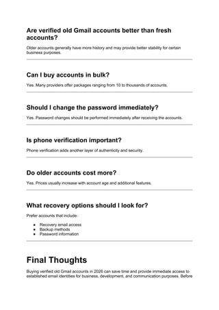 Are verified old Gmail accounts better than fresh
accounts?
Older accounts generally have more history and may provide better stability for certain
business purposes.
Can I buy accounts in bulk?
Yes. Many providers offer packages ranging from 10 to thousands of accounts.
Should I change the password immediately?
Yes. Password changes should be performed immediately after receiving the accounts.
Is phone verification important?
Phone verification adds another layer of authenticity and security.
Do older accounts cost more?
Yes. Prices usually increase with account age and additional features.
What recovery options should I look for?
Prefer accounts that include:
● Recovery email access
● Backup methods
● Password information
Final Thoughts
Buying verified old Gmail accounts in 2026 can save time and provide immediate access to
established email identities for business, development, and communication purposes. Before
 