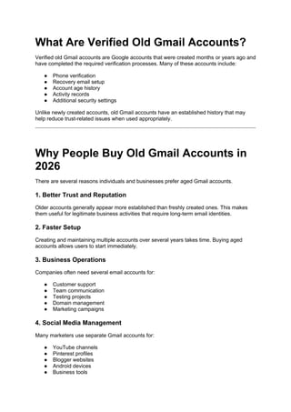 What Are Verified Old Gmail Accounts?
Verified old Gmail accounts are Google accounts that were created months or years ago and
have completed the required verification processes. Many of these accounts include:
● Phone verification
● Recovery email setup
● Account age history
● Activity records
● Additional security settings
Unlike newly created accounts, old Gmail accounts have an established history that may
help reduce trust-related issues when used appropriately.
Why People Buy Old Gmail Accounts in
2026
There are several reasons individuals and businesses prefer aged Gmail accounts.
1. Better Trust and Reputation
Older accounts generally appear more established than freshly created ones. This makes
them useful for legitimate business activities that require long-term email identities.
2. Faster Setup
Creating and maintaining multiple accounts over several years takes time. Buying aged
accounts allows users to start immediately.
3. Business Operations
Companies often need several email accounts for:
● Customer support
● Team communication
● Testing projects
● Domain management
● Marketing campaigns
4. Social Media Management
Many marketers use separate Gmail accounts for:
● YouTube channels
● Pinterest profiles
● Blogger websites
● Android devices
● Business tools
 