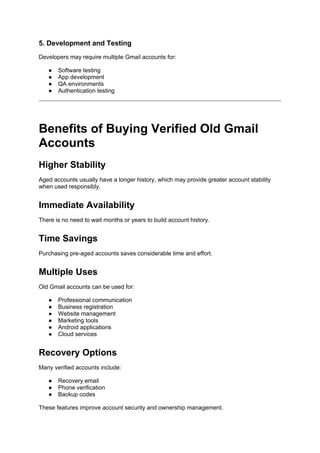 5. Development and Testing
Developers may require multiple Gmail accounts for:
● Software testing
● App development
● QA environments
● Authentication testing
Benefits of Buying Verified Old Gmail
Accounts
Higher Stability
Aged accounts usually have a longer history, which may provide greater account stability
when used responsibly.
Immediate Availability
There is no need to wait months or years to build account history.
Time Savings
Purchasing pre-aged accounts saves considerable time and effort.
Multiple Uses
Old Gmail accounts can be used for:
● Professional communication
● Business registration
● Website management
● Marketing tools
● Android applications
● Cloud services
Recovery Options
Many verified accounts include:
● Recovery email
● Phone verification
● Backup codes
These features improve account security and ownership management.
 