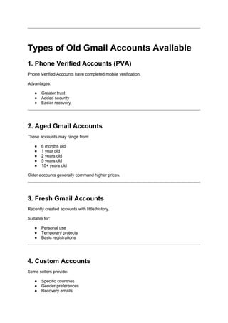 Types of Old Gmail Accounts Available
1. Phone Verified Accounts (PVA)
Phone Verified Accounts have completed mobile verification.
Advantages:
● Greater trust
● Added security
● Easier recovery
2. Aged Gmail Accounts
These accounts may range from:
● 6 months old
● 1 year old
● 2 years old
● 5 years old
● 10+ years old
Older accounts generally command higher prices.
3. Fresh Gmail Accounts
Recently created accounts with little history.
Suitable for:
● Personal use
● Temporary projects
● Basic registrations
4. Custom Accounts
Some sellers provide:
● Specific countries
● Gender preferences
● Recovery emails
 