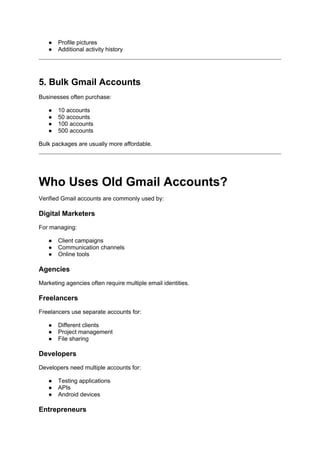 ● Profile pictures
● Additional activity history
5. Bulk Gmail Accounts
Businesses often purchase:
● 10 accounts
● 50 accounts
● 100 accounts
● 500 accounts
Bulk packages are usually more affordable.
Who Uses Old Gmail Accounts?
Verified Gmail accounts are commonly used by:
Digital Marketers
For managing:
● Client campaigns
● Communication channels
● Online tools
Agencies
Marketing agencies often require multiple email identities.
Freelancers
Freelancers use separate accounts for:
● Different clients
● Project management
● File sharing
Developers
Developers need multiple accounts for:
● Testing applications
● APIs
● Android devices
Entrepreneurs
 