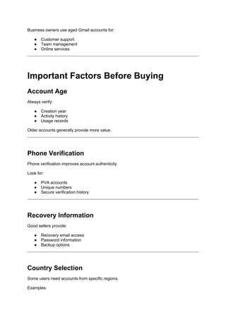 Business owners use aged Gmail accounts for:
● Customer support
● Team management
● Online services
Important Factors Before Buying
Account Age
Always verify:
● Creation year
● Activity history
● Usage records
Older accounts generally provide more value.
Phone Verification
Phone verification improves account authenticity.
Look for:
● PVA accounts
● Unique numbers
● Secure verification history
Recovery Information
Good sellers provide:
● Recovery email access
● Password information
● Backup options
Country Selection
Some users need accounts from specific regions.
Examples:
 