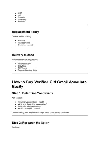 ● USA
● UK
● Canada
● Germany
● Australia
Replacement Policy
Choose sellers offering:
● Refunds
● Replacements
● Customer support
Delivery Method
Reliable sellers usually provide:
● Instant delivery
● CSV files
● TXT format
● Secure download links
How to Buy Verified Old Gmail Accounts
Easily
Step 1: Determine Your Needs
Ask yourself:
● How many accounts do I need?
● What age should the accounts be?
● Do I need phone verification?
● Which country do I prefer?
Understanding your requirements helps avoid unnecessary purchases.
Step 2: Research the Seller
Evaluate:
 