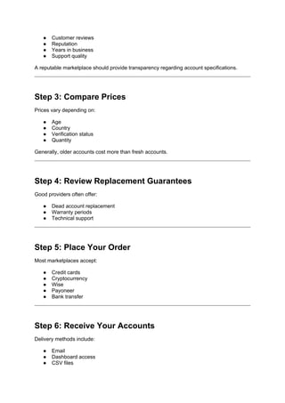 ● Customer reviews
● Reputation
● Years in business
● Support quality
A reputable marketplace should provide transparency regarding account specifications.
Step 3: Compare Prices
Prices vary depending on:
● Age
● Country
● Verification status
● Quantity
Generally, older accounts cost more than fresh accounts.
Step 4: Review Replacement Guarantees
Good providers often offer:
● Dead account replacement
● Warranty periods
● Technical support
Step 5: Place Your Order
Most marketplaces accept:
● Credit cards
● Cryptocurrency
● Wise
● Payoneer
● Bank transfer
Step 6: Receive Your Accounts
Delivery methods include:
● Email
● Dashboard access
● CSV files
 