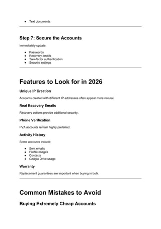 ● Text documents
Step 7: Secure the Accounts
Immediately update:
● Passwords
● Recovery emails
● Two-factor authentication
● Security settings
Features to Look for in 2026
Unique IP Creation
Accounts created with different IP addresses often appear more natural.
Real Recovery Emails
Recovery options provide additional security.
Phone Verification
PVA accounts remain highly preferred.
Activity History
Some accounts include:
● Sent emails
● Profile images
● Contacts
● Google Drive usage
Warranty
Replacement guarantees are important when buying in bulk.
Common Mistakes to Avoid
Buying Extremely Cheap Accounts
 