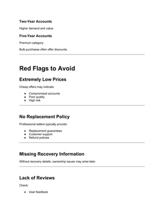 Two-Year Accounts
Higher demand and value.
Five-Year Accounts
Premium category.
Bulk purchases often offer discounts.
Red Flags to Avoid
Extremely Low Prices
Cheap offers may indicate:
● Compromised accounts
● Poor quality
● High risk
No Replacement Policy
Professional sellers typically provide:
● Replacement guarantees
● Customer support
● Refund policies
Missing Recovery Information
Without recovery details, ownership issues may arise later.
Lack of Reviews
Check:
● User feedback
 