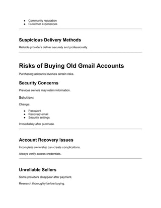 ● Community reputation
● Customer experiences
Suspicious Delivery Methods
Reliable providers deliver securely and professionally.
Risks of Buying Old Gmail Accounts
Purchasing accounts involves certain risks.
Security Concerns
Previous owners may retain information.
Solution:
Change:
● Password
● Recovery email
● Security settings
Immediately after purchase.
Account Recovery Issues
Incomplete ownership can create complications.
Always verify access credentials.
Unreliable Sellers
Some providers disappear after payment.
Research thoroughly before buying.
 